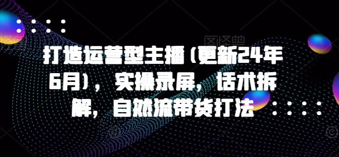 打造运营型主播(更新25年3月)，实操录屏，话术拆解，自然流带货打法-课程网