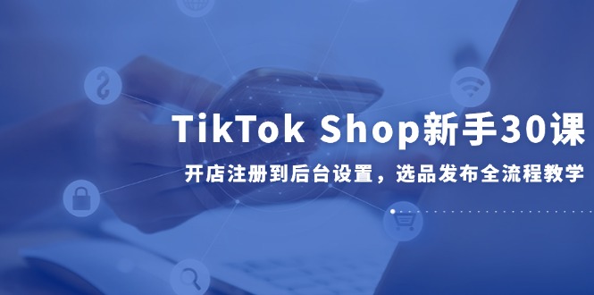 TikTok Shop新手30课，开店注册到后台设置，选品发布全流程教学财创网络学堂-引流教程-网赚教程-副业教程-引流技术-副业-网络赚钱项目课程网