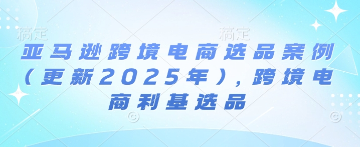 亚马逊跨境电商选品案例(更新2025年3月)，跨境电商利基选品-课程网