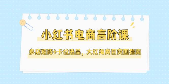 小红书电商高阶课，多店矩阵+卡位选品，大红海类目突围指南(更新5月)财创网络学堂-引流教程-网赚教程-副业教程-引流技术-副业-网络赚钱项目课程网