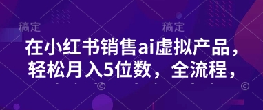 小红书销售ai虚拟产品，轻松月入5位数，全流程，超细节变现过程，完全无卡点-课程网