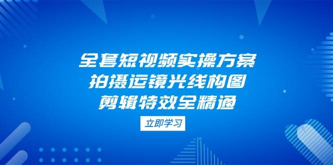 全套短视频实操方案，拍摄运镜光线构图，剪辑特效全精通-课程网