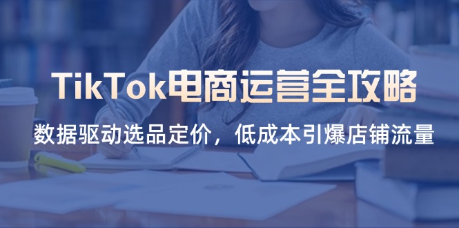 TikTok电商运营全攻略，数据驱动选品定价，低成本引爆店铺流量-课程网