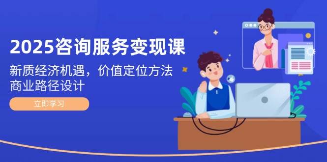 2025咨询服务变现课：新质经济机遇，价值定位方法，商业路径设计财创网络学堂-引流教程-网赚教程-副业教程-引流技术-副业-网络赚钱项目课程网