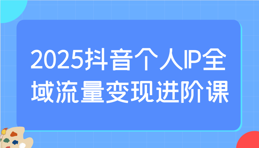 2025抖音个人IP全域流量变现进阶课：选爆品、抖音付费投流、千川投流实操及优化等-课程网
