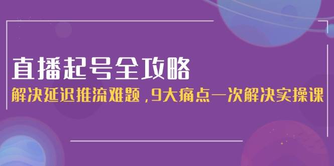 直播起号全攻略：解决延迟推流难题，9大痛点一次解决实操课财创网络学堂-引流教程-网赚教程-副业教程-引流技术-副业-网络赚钱项目课程网