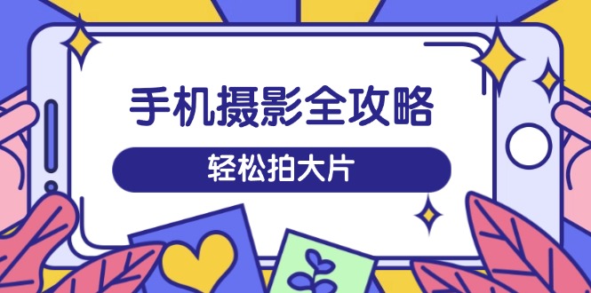 手机摄影全攻略，从拍摄到剪辑，训练营带你玩转短视频，轻松拍大片-课程网