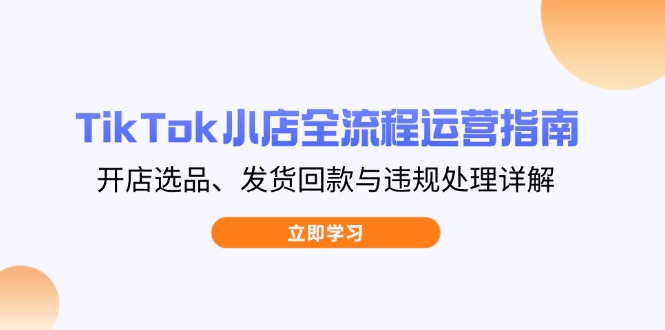 TikTok小店全流程运营指南，开店选品、发货回款与违规处理详解-课程网