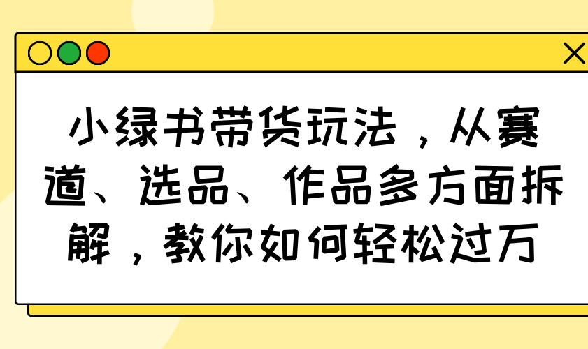 小绿书带货玩法，从赛道、选品、作品多方面拆解，教你如何轻松过万-课程网