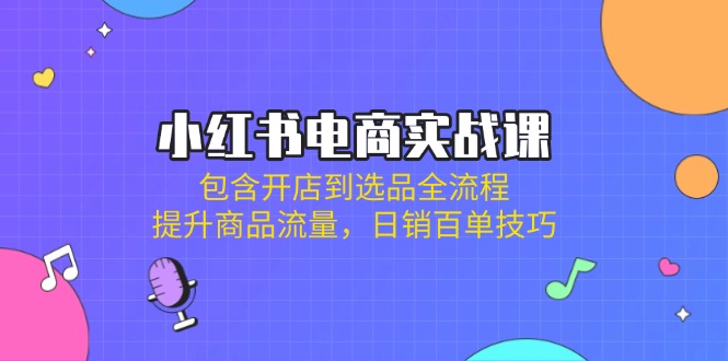小红书电商实战课：包含开店到选品全流程，提升商品流量，日销百单技巧-课程网