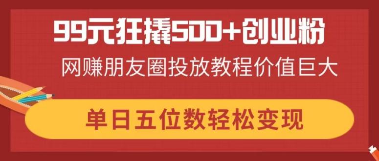 99元狂撬500+创业粉，网赚朋友圈投放教程价值巨大，单日五位数轻松变现-课程网