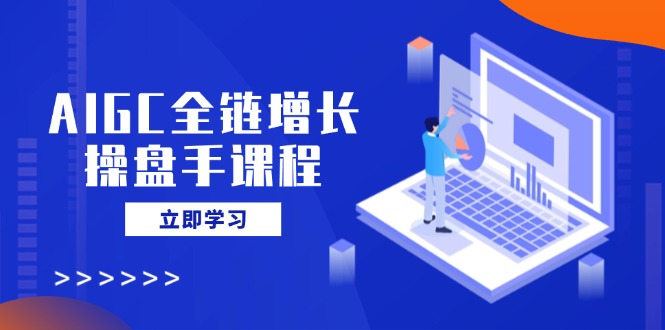 AIGC全链增长操盘手课程，从AI基础到私有化应用，轻松驾驭AI助力营销-课程网