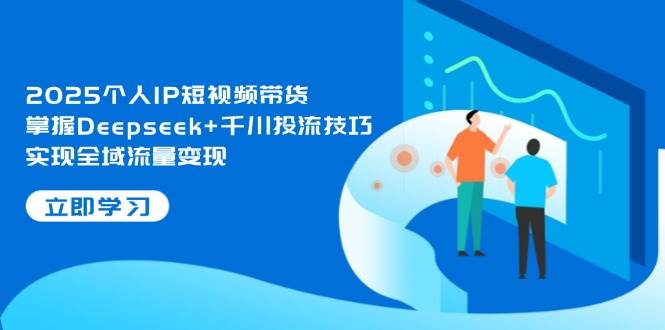 2025个人IP短视频带货，掌握Deepseek+千川投流技巧，实现全域流量变现-课程网